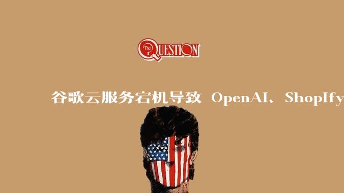 谷歌云服务宕机导致 OpenAI、Shopify 等服务中断,此次宕机的具体技术原因是什么?
