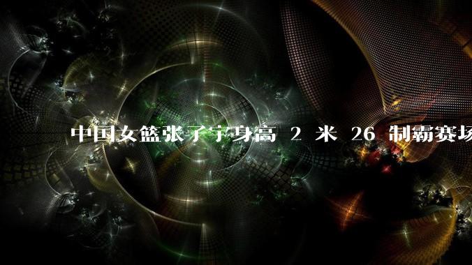 中国女篮张子宇身高 2 米 26 制霸赛场,身高因素在篮球比赛中能占多大优势?她会是下一个「姚明」吗?