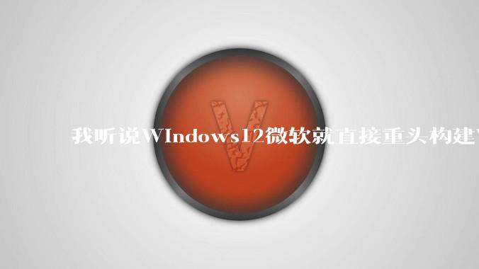 我听说Windows12微软就直接重头构建Windows了,就直接重构Win内核了,到底是不是真的?