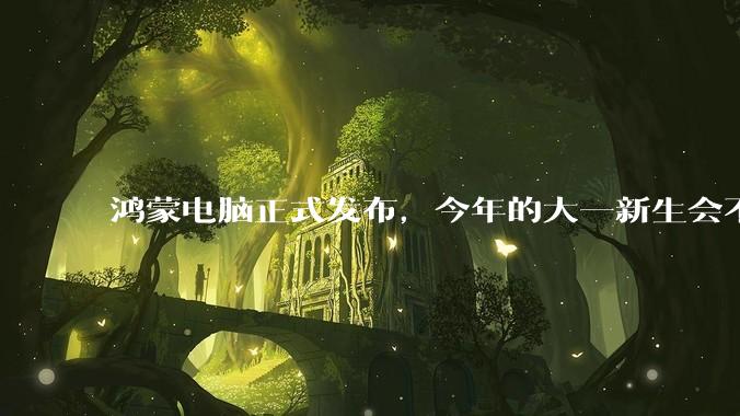 鸿蒙电脑正式发布,今年的大一新生会不会扎堆购买鸿蒙电脑?