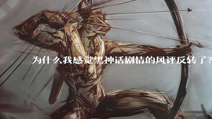 为什么我感觉黑神话剧情的风评反转了?