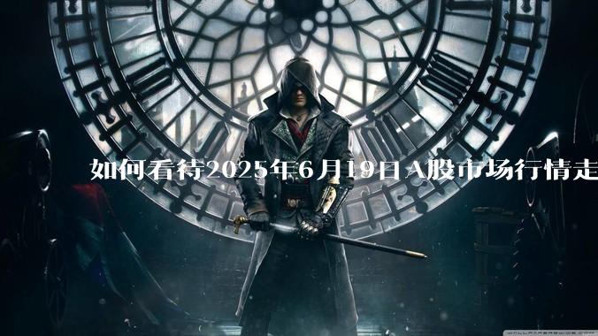 如何看待2025年6月19日A股市场行情走势?