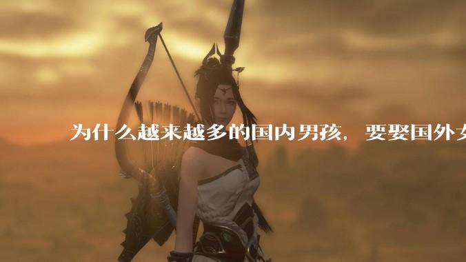 为什么越来越多的国内男孩,要娶国外女孩?