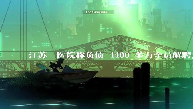 江苏一医院称负债 4400 多万全员解聘,具体是怎么回事?医院这么做合法吗?
