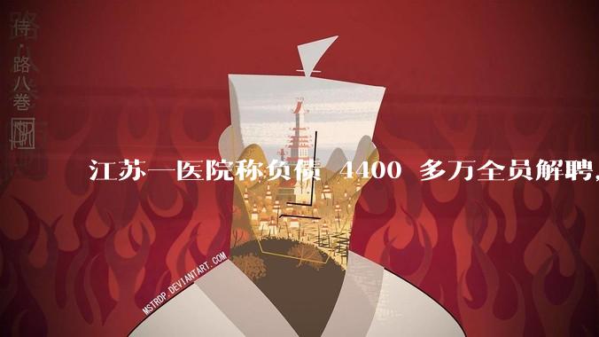 江苏一医院称负债 4400 多万全员解聘,具体是怎么回事?医院这么做合法吗?