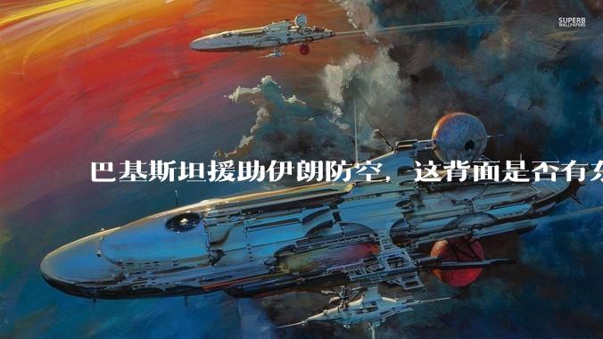 巴基斯坦援助伊朗防空,这背面是否有东方大国的影子?
