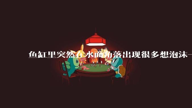 鱼缸里突然在水面角落出现很多想泡沫一样的气泡是怎么回事?
