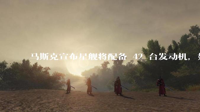 马斯克宣布星舰将配备 42 台发动机,如何评价这一设计?