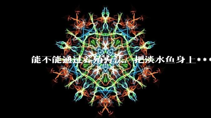 能不能通过养殖方法,把淡水鱼身上***除掉?然后再售卖做刺身,超级爱吃刺身,很害怕寄身虫?