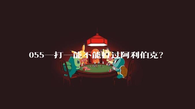 055一打一能不能打过阿利伯克?