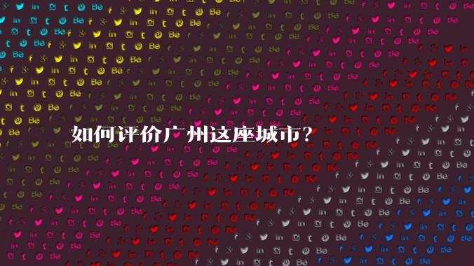 如何评价广州这座城市?