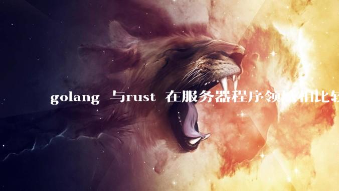 golang 与rust 在服务器程序领域相比较,各有什么优劣势?