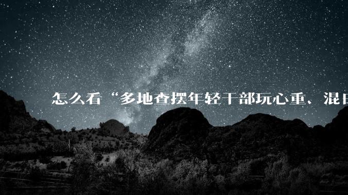 怎么看“多地查摆年轻干部玩心重、混日子、说话随意、口大气粗等问题”?
