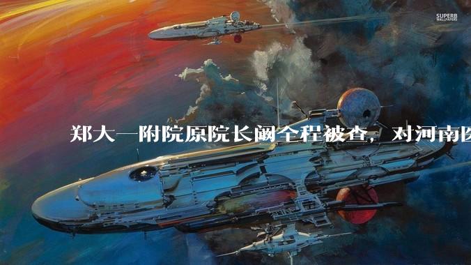 郑大一附院原院长阚全程被查,对河南医疗系统会带来哪些影响?