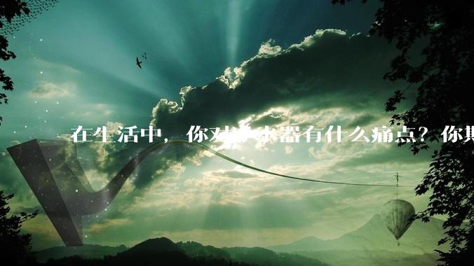 在生活中,你对净水器有什么痛点?你期待的净水产品是什么样子?
