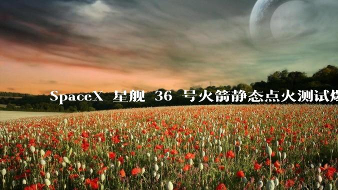 SpaceX 星舰 36 号火箭静态点火测试爆炸,爆炸的原因是什么?会对星舰发展产生什么影响?