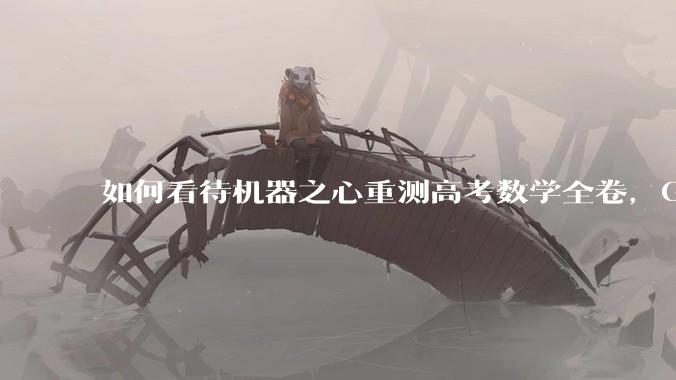 如何看待机器之心重测高考数学全卷,Gemini夺冠,豆包DeepSeek并列第二?