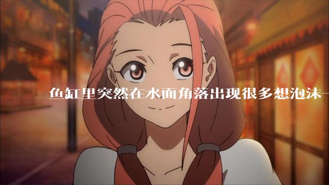 鱼缸里突然在水面角落出现很多想泡沫一样的气泡是怎么回事?