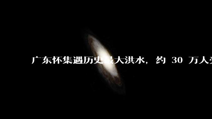 广东怀集遇历史最大洪水,约 30 万人受灾,积水最深处达 3 米,目前当地情况如何?