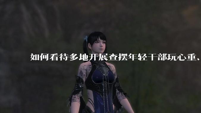 如何看待多地开展查摆年轻干部玩心重、混日子、说话随意、口大气粗等问题的行动?