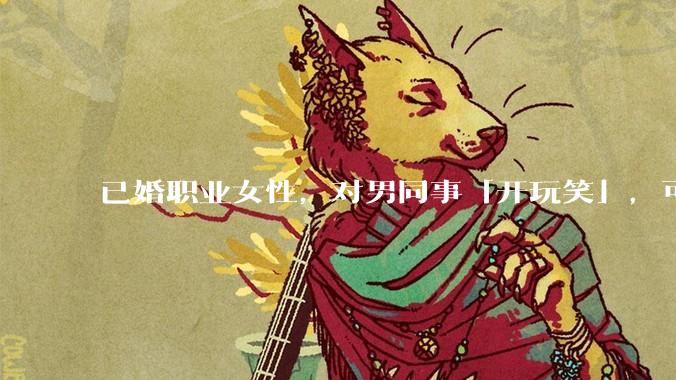 已婚职业女性,对男同事「开玩笑」,可以有多出格?
