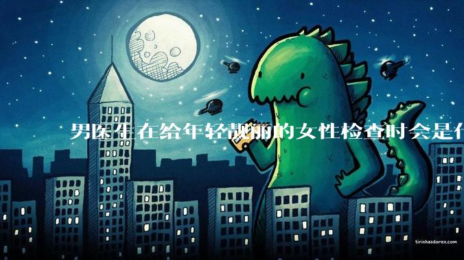 男医生在给年轻靓丽的女性检查时会是什么心态?