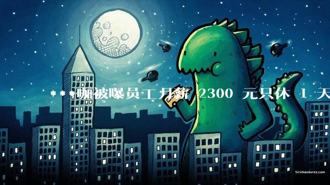 ***咖被曝员工月薪 2300 元只休 1 天,这样的薪资和工作条件是否合理?