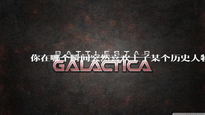 你在哪个瞬间突然喜欢上了某个历史人物?