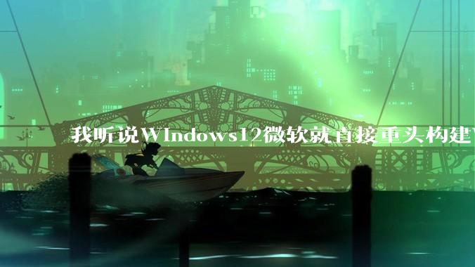 我听说Windows12微软就直接重头构建Windows了,就直接重构Win内核了,到底是不是真的?