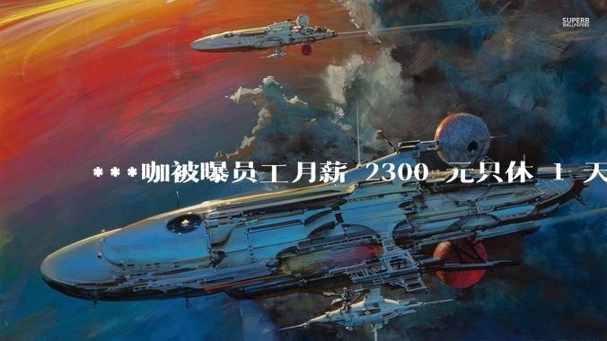 ***咖被曝员工月薪 2300 元只休 1 天,这样的薪资和工作条件是否合理?
