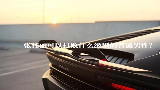 张伟丽可以打败什么级别的普通男性?