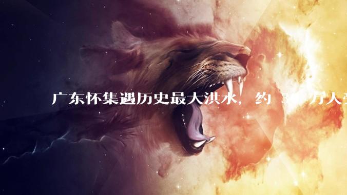 广东怀集遇历史最大洪水,约 30 万人受灾,积水最深处达 3 米,目前当地情况如何?