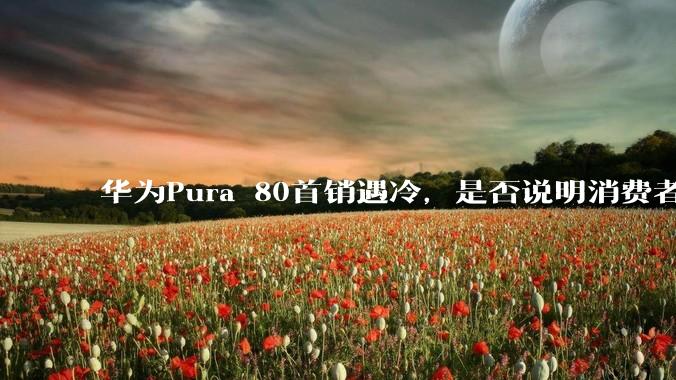 华为Pura 80首销遇冷,是否说明消费者已经开始对麒麟芯片性能有所觉醒?