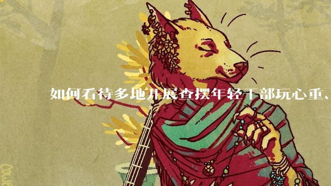 如何看待多地开展查摆年轻干部玩心重、混日子、说话随意、口大气粗等问题的行动?