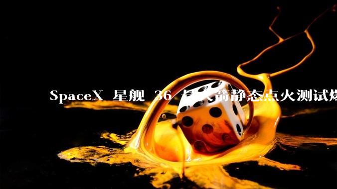 SpaceX 星舰 36 号火箭静态点火测试爆炸,爆炸的原因是什么?会对星舰发展产生什么影响?
