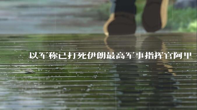 以军称已打死伊朗最高军事指挥官阿里·沙德马尼,具体情况如何?这会对伊朗军方造成怎样的影响?
