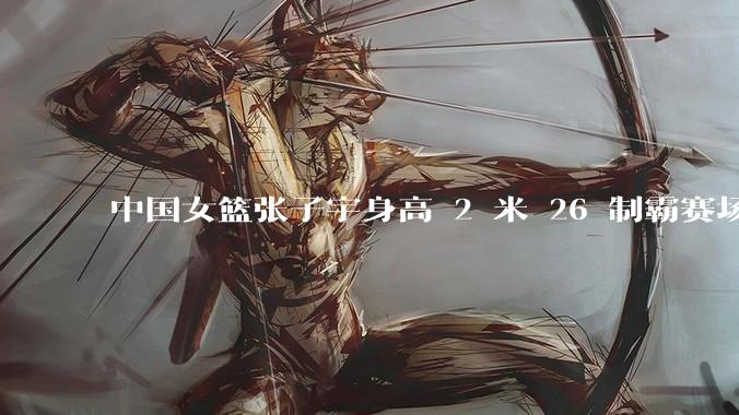 中国女篮张子宇身高 2 米 26 制霸赛场,身高因素在篮球比赛中能占多大优势?她会是下一个「姚明」吗?