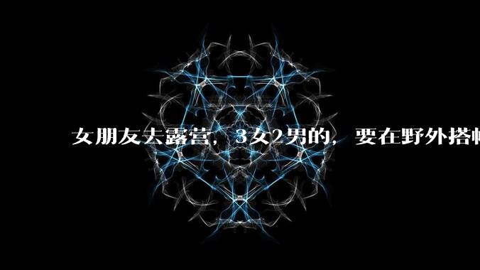 女朋友去露营,3女2男的,要在野外搭帐篷过一夜,她的闺蜜不想让我去,我该怎么办?