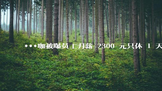 ***咖被曝员工月薪 2300 元只休 1 天,这样的薪资和工作条件是否合理?