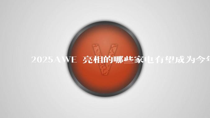 2025AWE 亮相的哪些家电有望成为今年 618 爆款?
