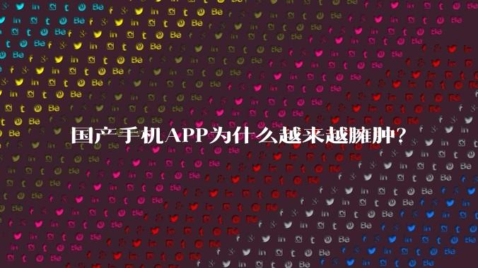 国产手机APP为什么越来越臃肿?