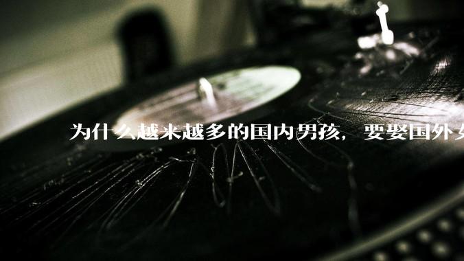 为什么越来越多的国内男孩,要娶国外女孩?