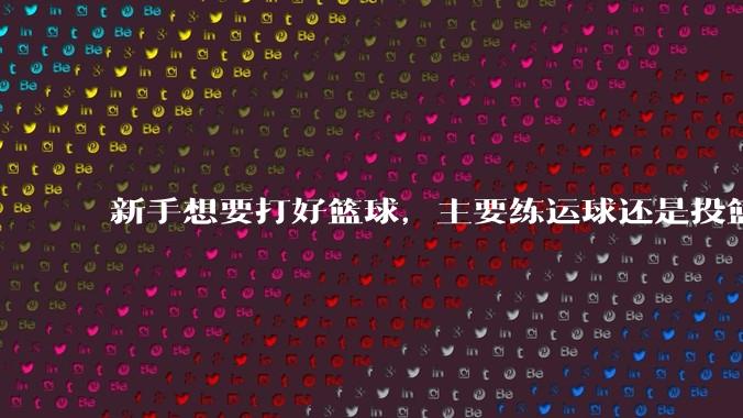 新手想要打好篮球,主要练运球还是投篮?