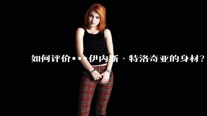 如何评价***伊内斯·特洛奇亚的身材?