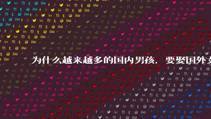 为什么越来越多的国内男孩,要娶国外女孩?