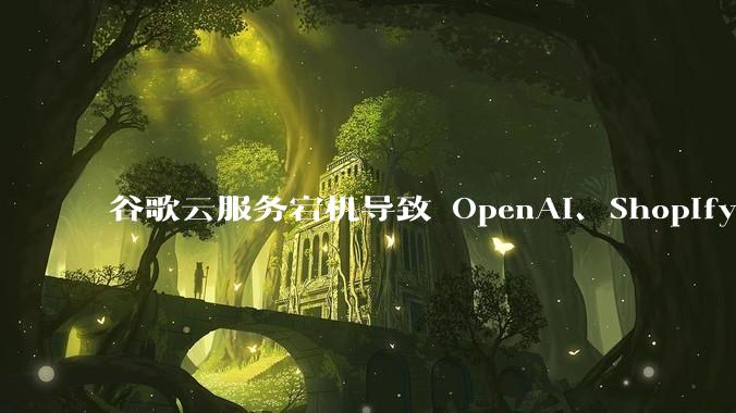 谷歌云服务宕机导致 OpenAI、Shopify 等服务中断,此次宕机的具体技术原因是什么?