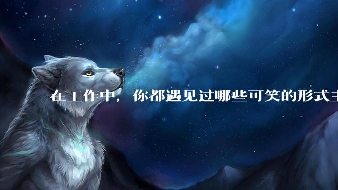 在工作中,你都遇见过哪些可笑的形式主义?