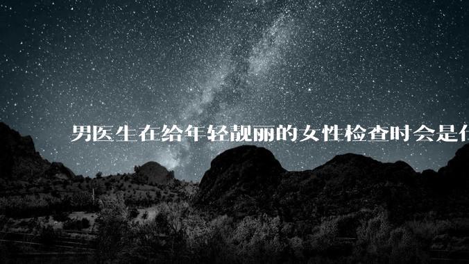 男医生在给年轻靓丽的女性检查时会是什么心态?