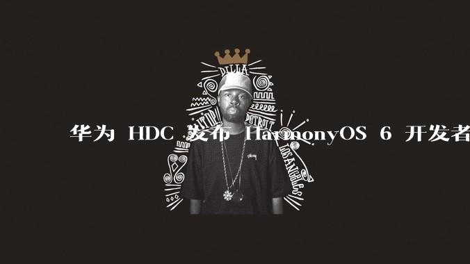 华为 HDC 发布 HarmonyOS 6 开发者 beta 版对应用开发者和鸿蒙生态有哪些影响?