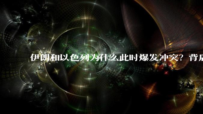 伊朗和以色列为什么此时爆发冲突?背后有哪些深层原因?